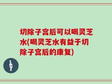 切除子宫后可以喝灵芝水(喝灵芝水有益于切除子宫后的康复)