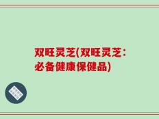 双旺灵芝(双旺灵芝：必备健康保健品)