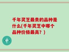 千年灵芝最贵的品种是什么(千年灵芝中哪个品种价格最高？)