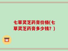 七草灵芝药膏价格(七草灵芝药膏多少钱？)