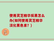 使用灵芝精华反黑怎么办(如何使用灵芝精华淡化黑色素？)