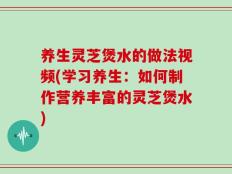 养生灵芝煲水的做法视频(学习养生：如何制作营养丰富的灵芝煲水)