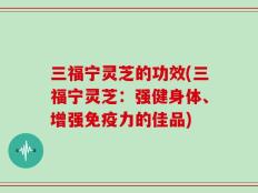 三福宁灵芝的功效(三福宁灵芝：强健身体、增强免疫力的佳品)