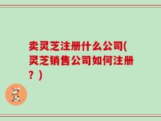 卖灵芝注册什么公司(灵芝销售公司如何注册？)