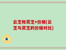 云芝和灵芝+价格(云芝与灵芝的价格对比)