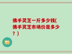 佛手灵芝一斤多少钱(佛手灵芝市场价是多少？)
