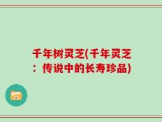 千年树灵芝(千年灵芝：传说中的长寿珍品)