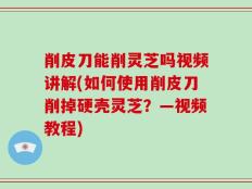 削皮刀能削灵芝吗视频讲解(如何使用削皮刀削掉硬壳灵芝？—视频教程)
