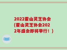 2022霍山灵芝协会(霍山灵芝协会2022年盛会即将举行！)