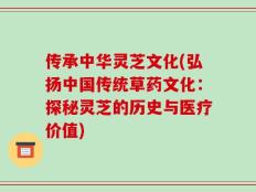 传承中华灵芝文化(弘扬中国传统草药文化：探秘灵芝的历史与医疗价值)