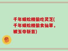 千年蜈蚣精偷吃灵芝(千年蜈蚣精偷食仙草，被玉帝斩首)