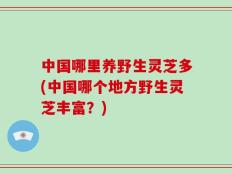中国哪里养野生灵芝多(中国哪个地方野生灵芝丰富？)