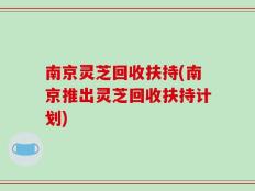 南京灵芝回收扶持(南京推出灵芝回收扶持计划)