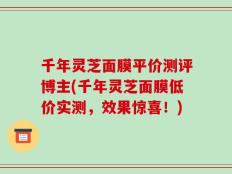 千年灵芝面膜平价测评博主(千年灵芝面膜低价实测，效果惊喜！)