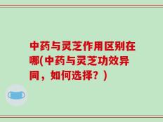 中药与灵芝作用区别在哪(中药与灵芝功效异同，如何选择？)