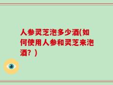 人参灵芝泡多少酒(如何使用人参和灵芝来泡酒？)