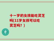 十一岁的女孩能吃灵芝吗(11岁女孩可以吃灵芝吗？)