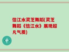 信江水灵芝舞蹈(灵芝舞蹈《信江水》展现超凡气质)