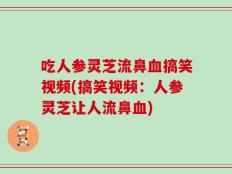 吃人参灵芝流鼻血搞笑视频(搞笑视频：人参灵芝让人流鼻血)