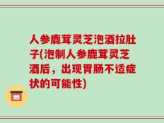 人参鹿茸灵芝泡酒拉肚子(泡制人参鹿茸灵芝酒后，出现胃肠不适症状的可能性)