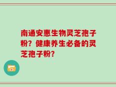 南通安惠生物灵芝孢子粉？健康养生必备的灵芝孢子粉？