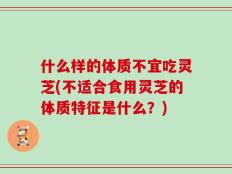什么样的体质不宜吃灵芝(不适合食用灵芝的体质特征是什么？)