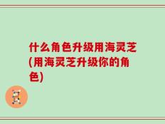 什么角色升级用海灵芝(用海灵芝升级你的角色)