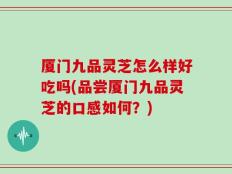 厦门九品灵芝怎么样好吃吗(品尝厦门九品灵芝的口感如何？)