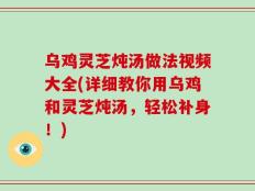 乌鸡灵芝炖汤做法视频大全(详细教你用乌鸡和灵芝炖汤，轻松补身！)