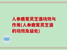 人参鹿茸灵芝酒功效与作用(人参鹿茸灵芝酒的功效及益处)