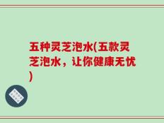 五种灵芝泡水(五款灵芝泡水，让你健康无忧)