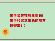 佛手灵芝在哪里生长(佛手和灵芝生长的地方在哪里？)