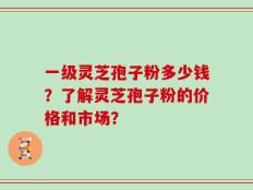 一级灵芝孢子粉多少钱？了解灵芝孢子粉的价格和市场？