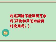吃完药能不能喝灵芝水呀(药物和灵芝水能同时饮用吗？)