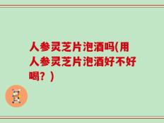 人参灵芝片泡酒吗(用人参灵芝片泡酒好不好喝？)