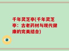千年灵芝亭(千年灵芝亭：古老药材与现代健康的完美结合)