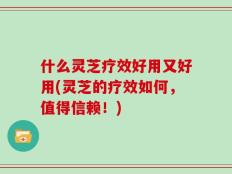 什么灵芝疗效好用又好用(灵芝的疗效如何，值得信赖！)