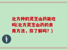北方种的灵芝山药能吃吗(北方灵芝山药的食用方法，你了解吗？)