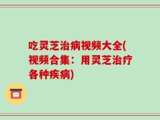 吃灵芝治病视频大全(视频合集：用灵芝治疗各种疾病)