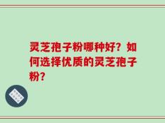 灵芝孢子粉哪种好？如何选择优质的灵芝孢子粉？