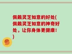 佩戴灵芝如意的好处(佩戴灵芝如意的神奇好处，让你身体更健康！)