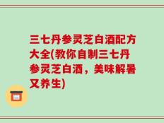 三七丹参灵芝白酒配方大全(教你自制三七丹参灵芝白酒，美味解暑又养生)