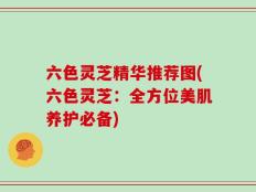 六色灵芝精华推荐图(六色灵芝：全方位美肌养护必备)