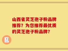 山西省灵芝孢子粉品牌推荐？为您推荐最优质的灵芝孢子粉品牌？