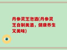 丹参灵芝泡酒(丹参灵芝自制美酒，健康养生又美味)