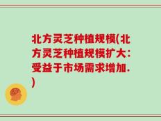 北方灵芝种植规模(北方灵芝种植规模扩大：受益于市场需求增加.)