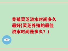 养殖灵芝浇水时间多久最好(灵芝养殖的最佳浇水时间是多久？)
