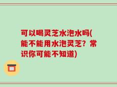 可以喝灵芝水泡水吗(能不能用水泡灵芝？常识你可能不知道)