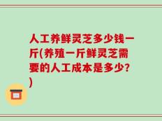 人工养鲜灵芝多少钱一斤(养殖一斤鲜灵芝需要的人工成本是多少？)