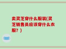 卖灵芝穿什么服装(灵芝销售员应该穿什么衣服？)
